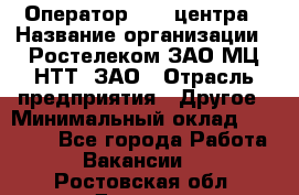 Оператор Call-центра › Название организации ­ Ростелеком ЗАО МЦ НТТ, ЗАО › Отрасль предприятия ­ Другое › Минимальный оклад ­ 17 000 - Все города Работа » Вакансии   . Ростовская обл.,Донецк г.